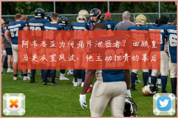 阿韦洛亚为何痛斥泄密者？回顾皇马更衣室风波，他主动担责的幕后故事