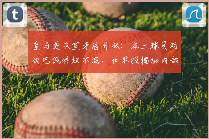 皇马更衣室矛盾升级：本土球员对姆巴佩特权不满，世界报揭秘内部争议