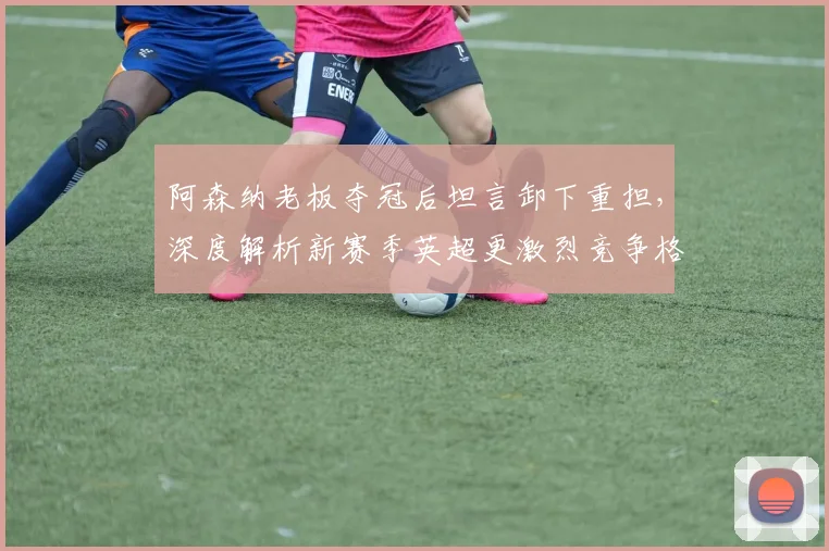 阿森纳老板夺冠后坦言卸下重担,深度解析新赛季英超更激烈竞争格局
