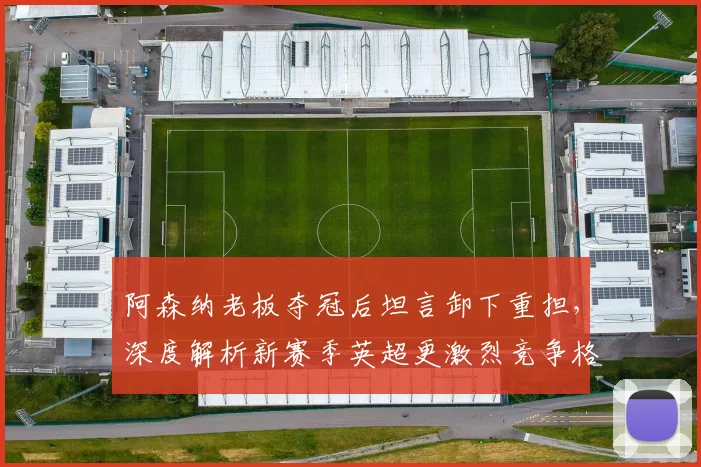 阿森纳老板夺冠后坦言卸下重担，深度解析新赛季英超更激烈竞争格局