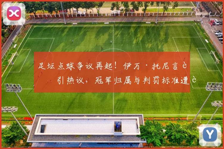 足坛点球争议再起！伊万·托尼言论引热议，冠军归属与判罚标准遭质疑